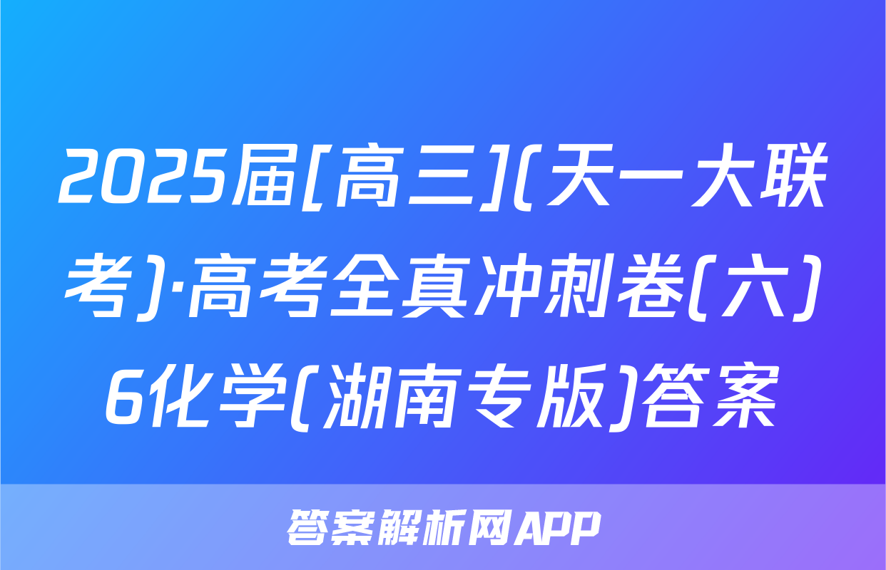 2025届[高三](天一大联考)·高考全真冲刺卷(六)6化学(湖南专版)答案