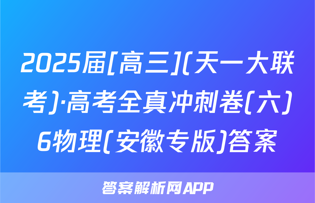 2025届[高三](天一大联考)·高考全真冲刺卷(六)6物理(安徽专版)答案