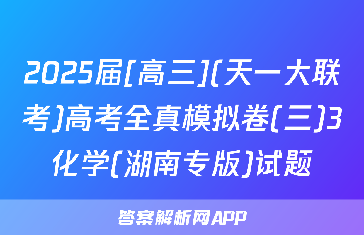 2025届[高三](天一大联考)高考全真模拟卷(三)3化学(湖南专版)试题