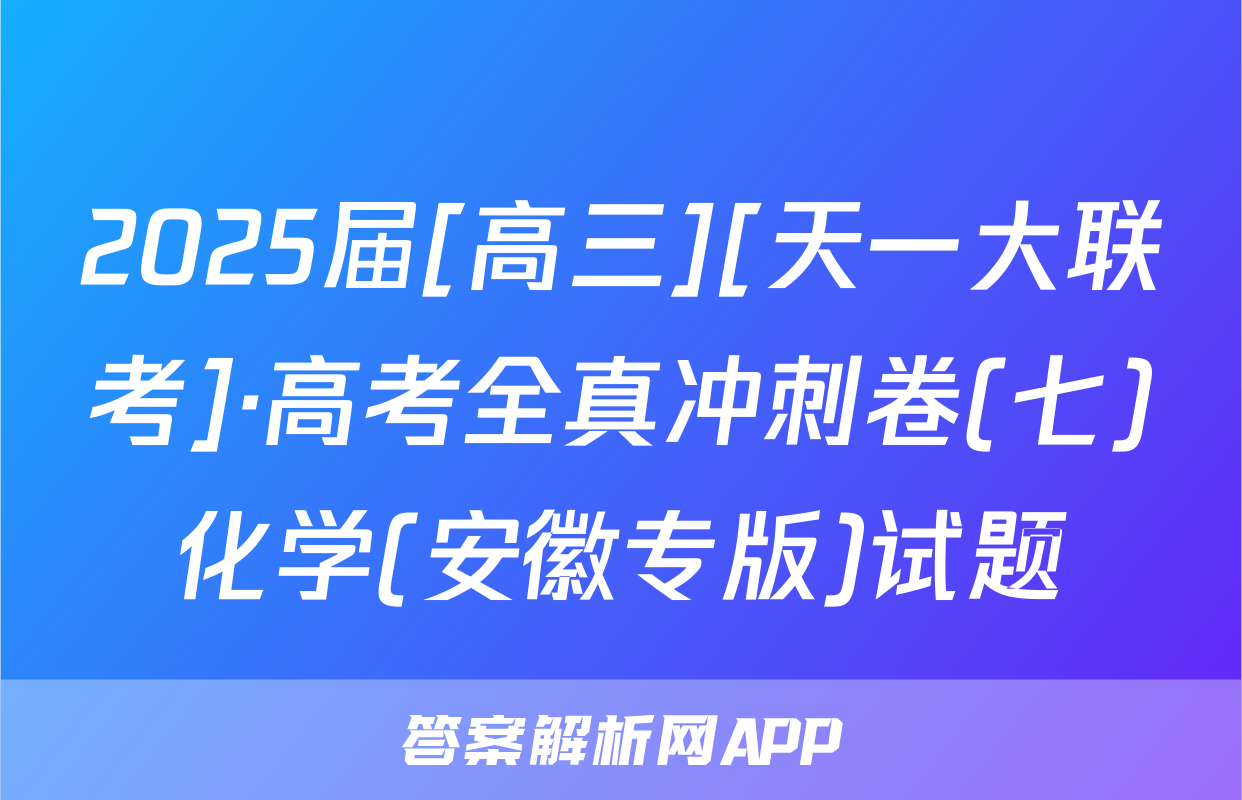 2025届[高三][天一大联考]·高考全真冲刺卷(七)化学(安徽专版)试题