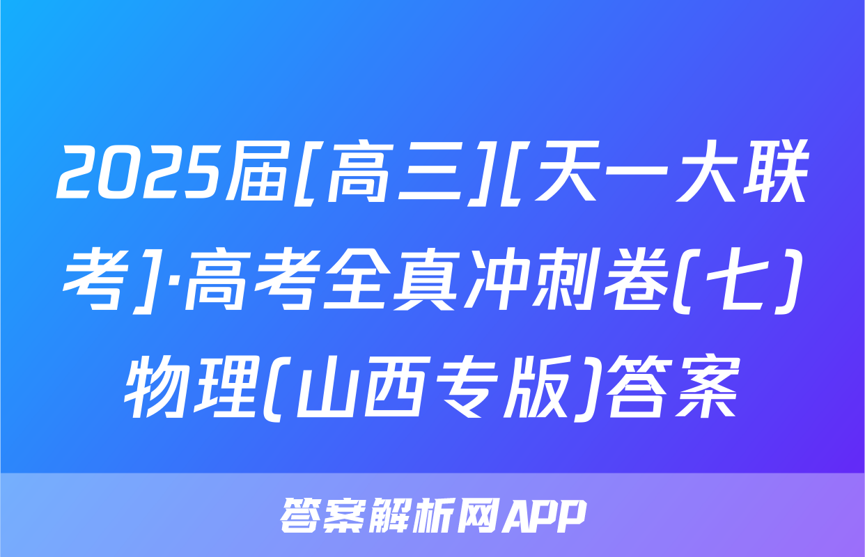 2025届[高三][天一大联考]·高考全真冲刺卷(七)物理(山西专版)答案