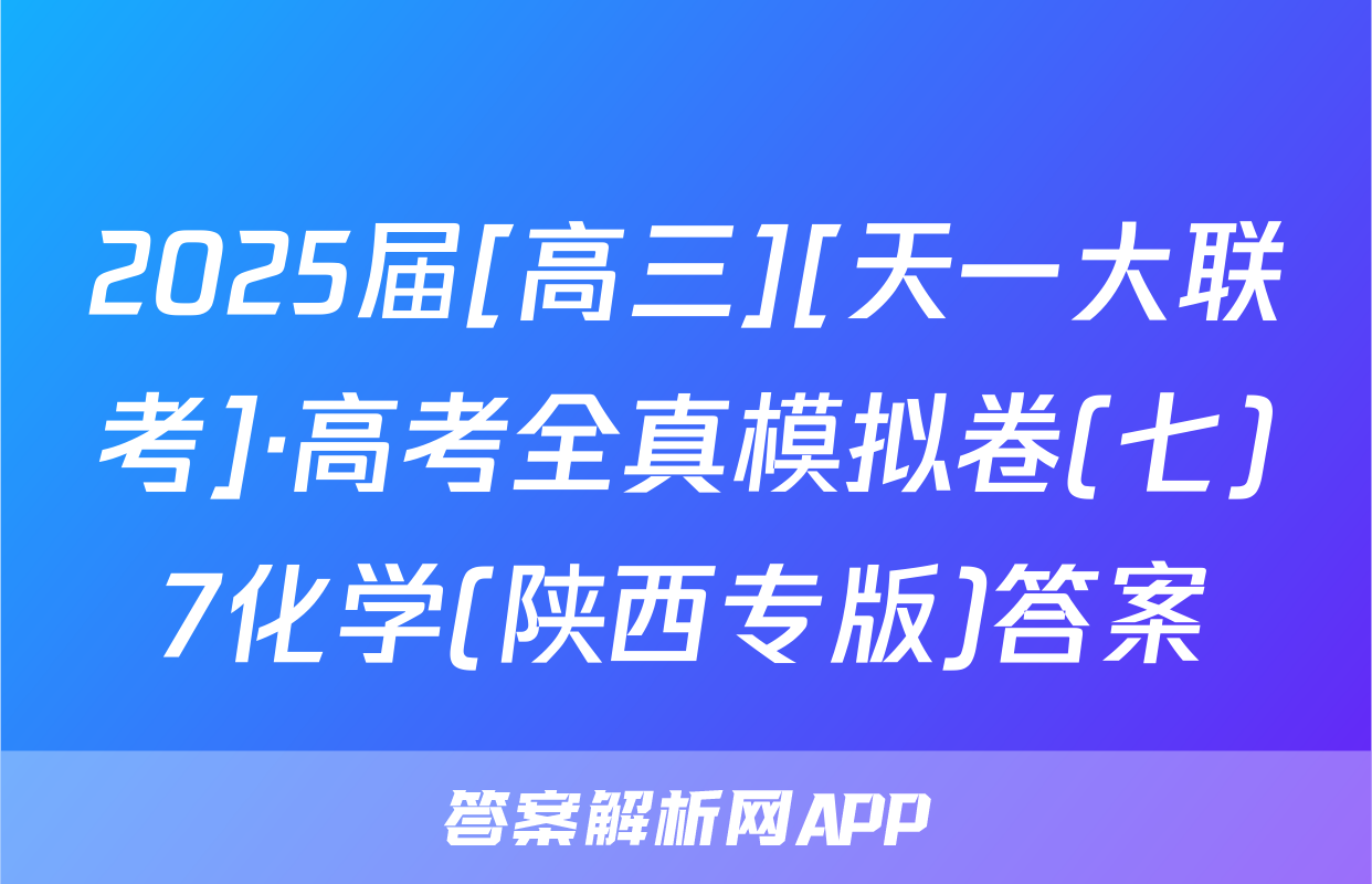 2025届[高三][天一大联考]·高考全真模拟卷(七)7化学(陕西专版)答案