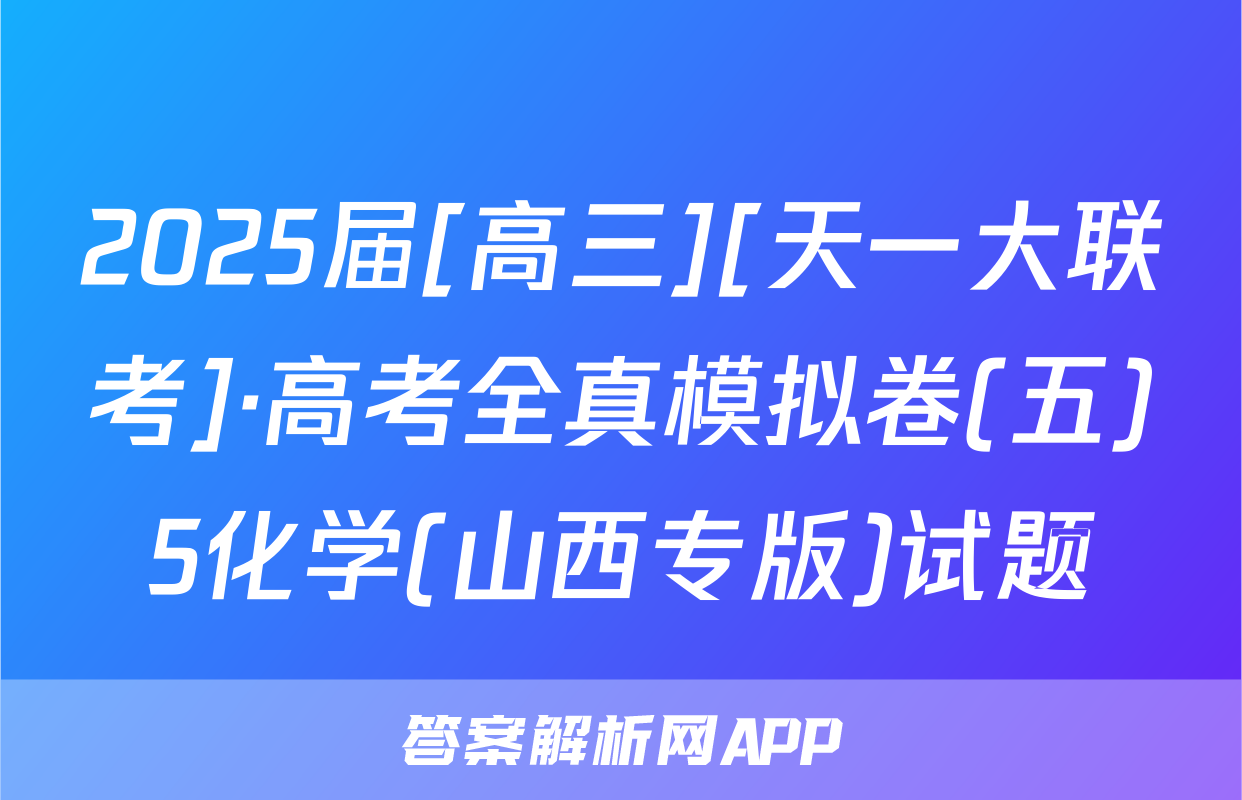 2025届[高三][天一大联考]·高考全真模拟卷(五)5化学(山西专版)试题