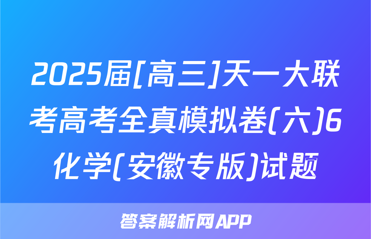 2025届[高三]天一大联考高考全真模拟卷(六)6化学(安徽专版)试题