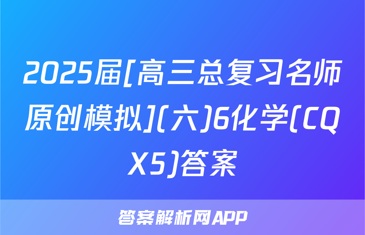 2025届[高三总复习名师原创模拟](六)6化学(CQX5)答案