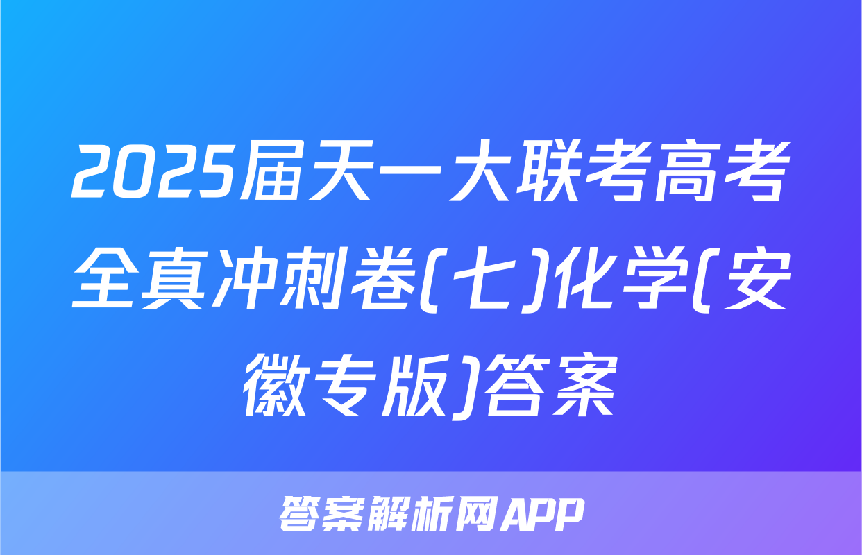 2025届天一大联考高考全真冲刺卷(七)化学(安徽专版)答案