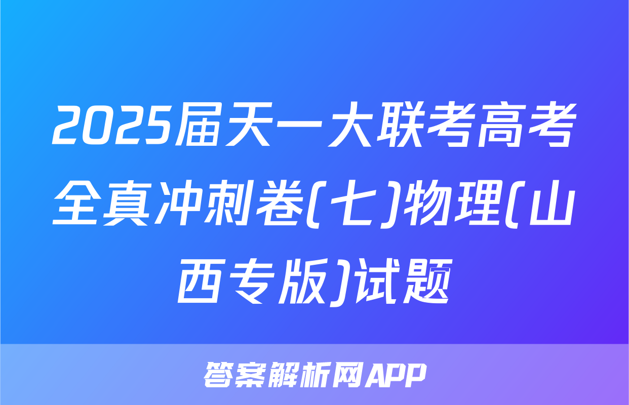 2025届天一大联考高考全真冲刺卷(七)物理(山西专版)试题