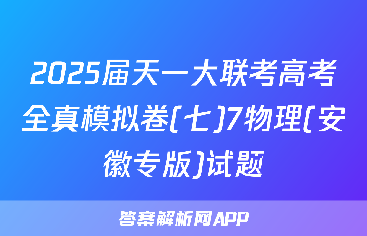 2025届天一大联考高考全真模拟卷(七)7物理(安徽专版)试题