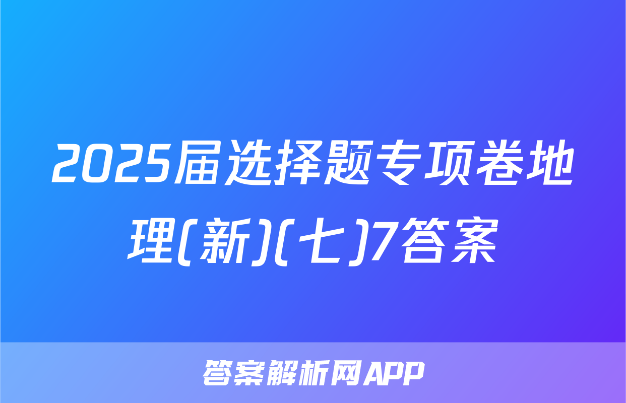 2025届选择题专项卷地理(新)(七)7答案