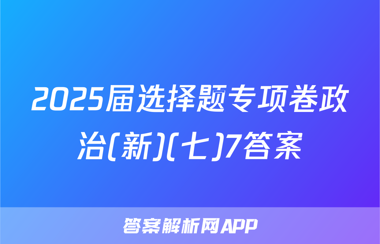 2025届选择题专项卷政治(新)(七)7答案