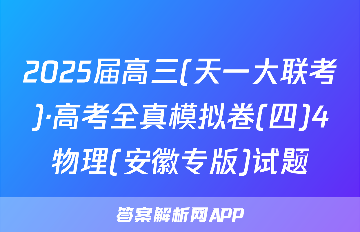 2025届高三(天一大联考)·高考全真模拟卷(四)4物理(安徽专版)试题