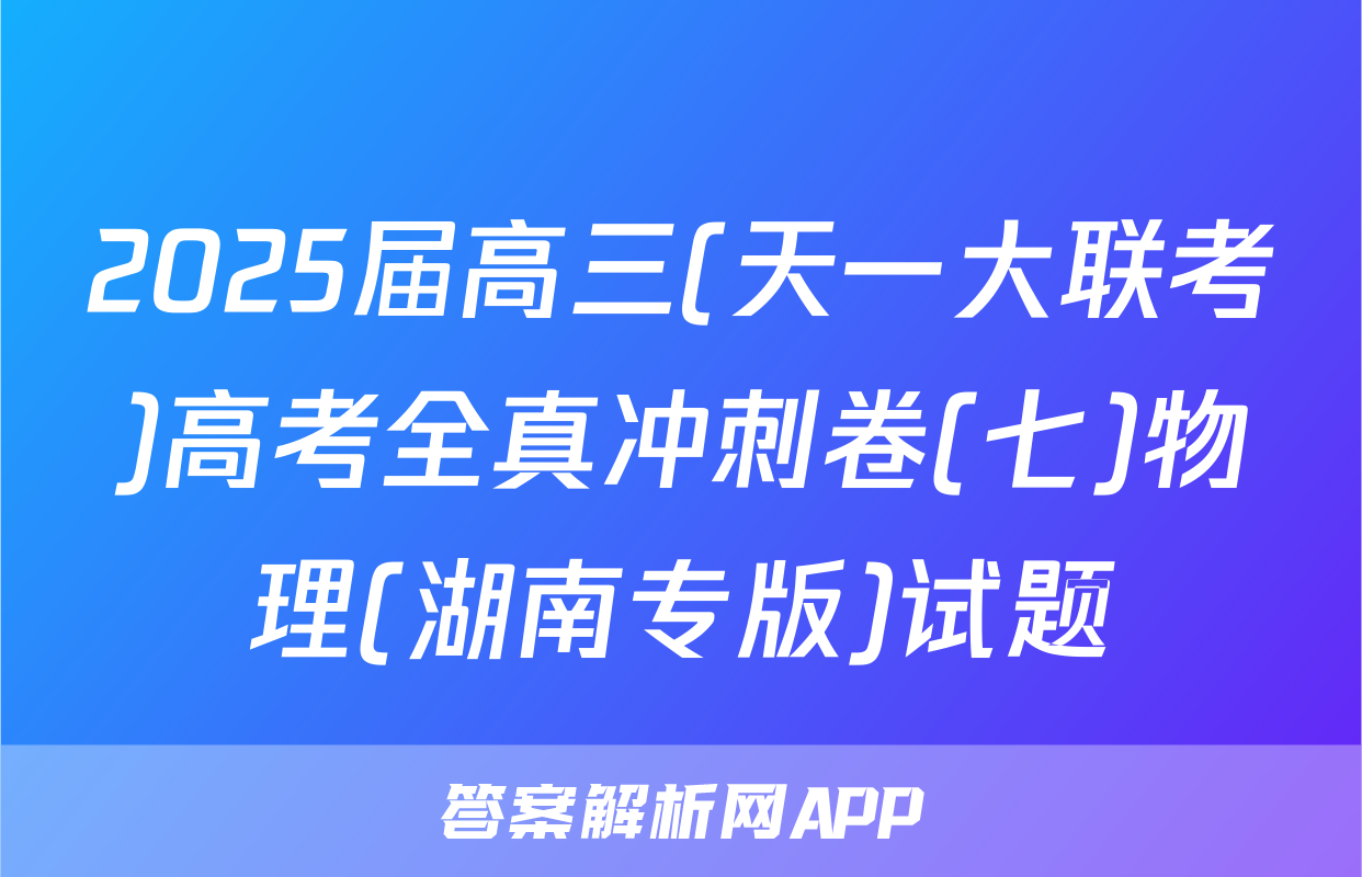2025届高三(天一大联考)高考全真冲刺卷(七)物理(湖南专版)试题