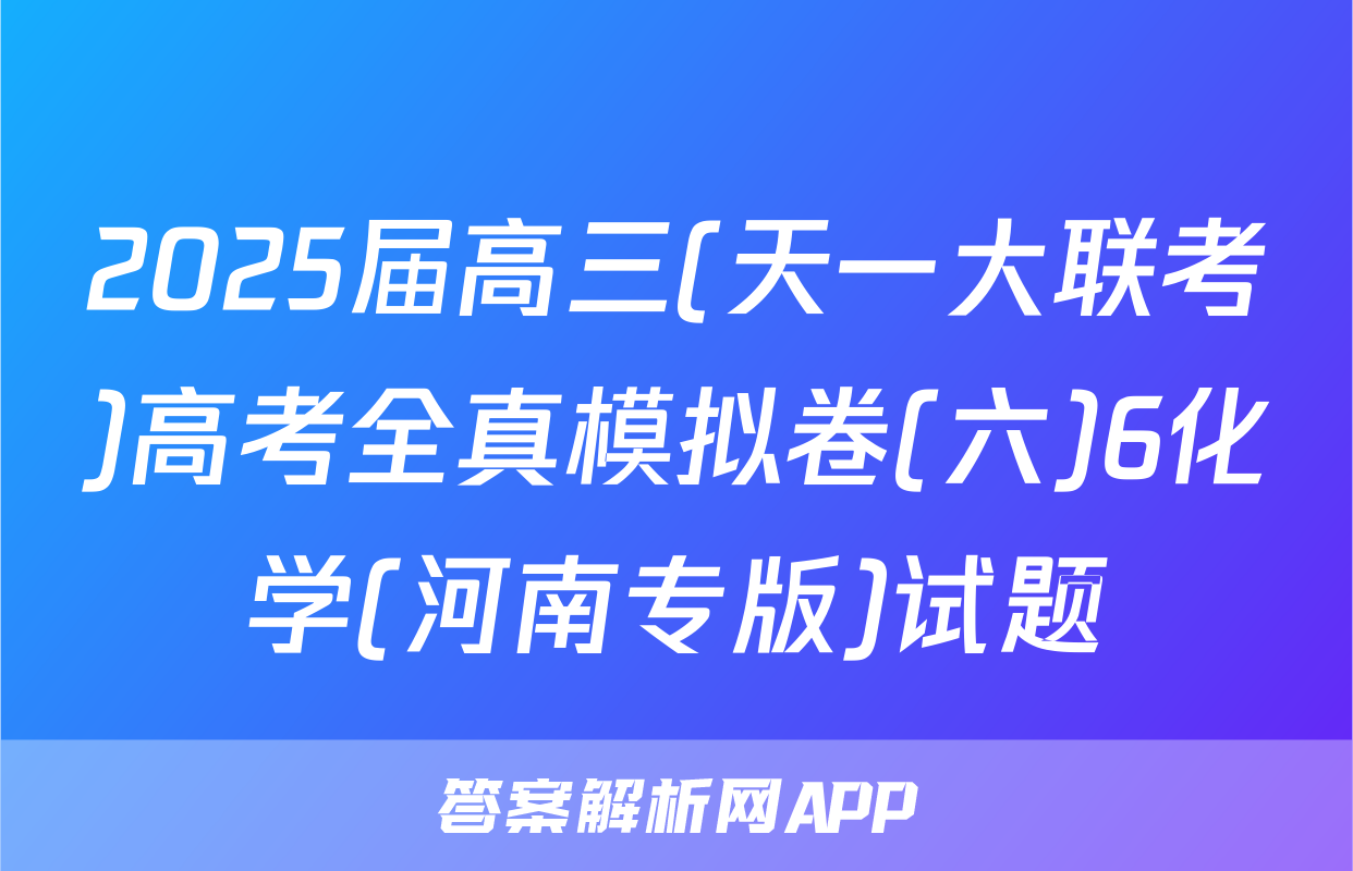 2025届高三(天一大联考)高考全真模拟卷(六)6化学(河南专版)试题