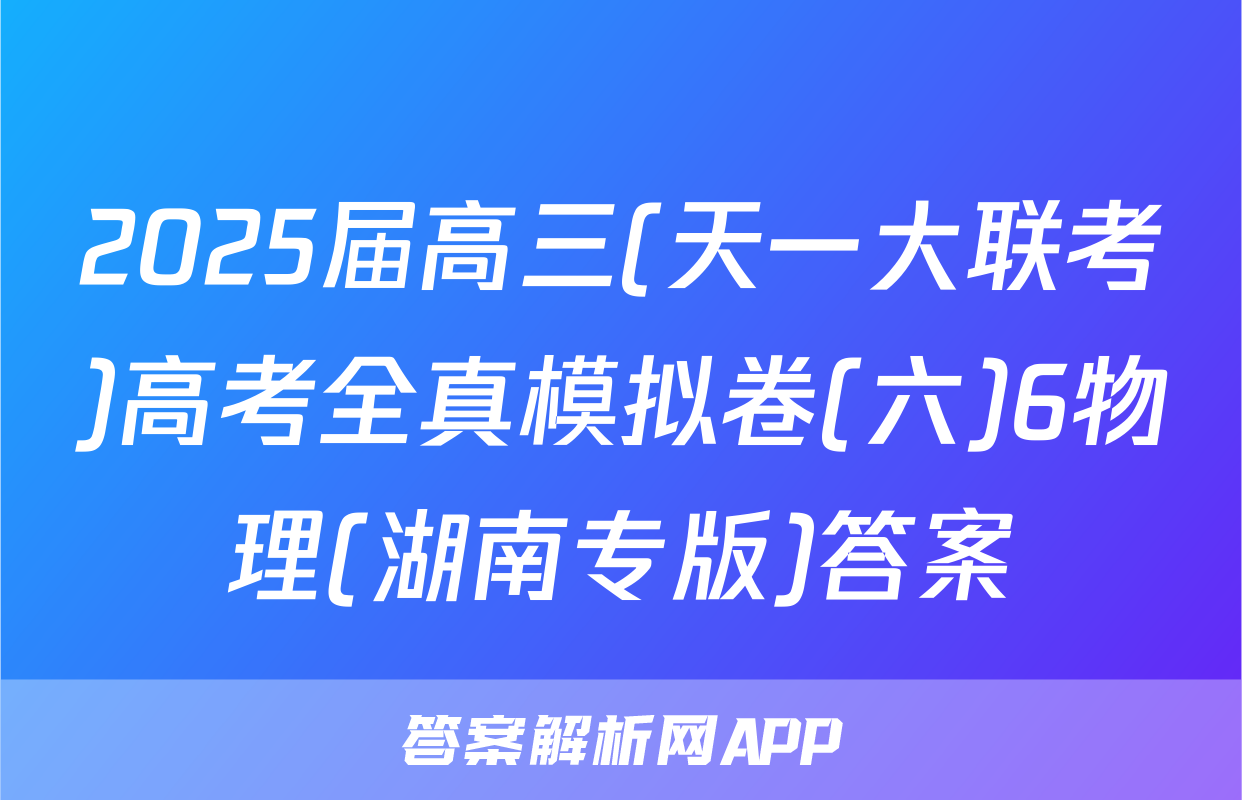 2025届高三(天一大联考)高考全真模拟卷(六)6物理(湖南专版)答案