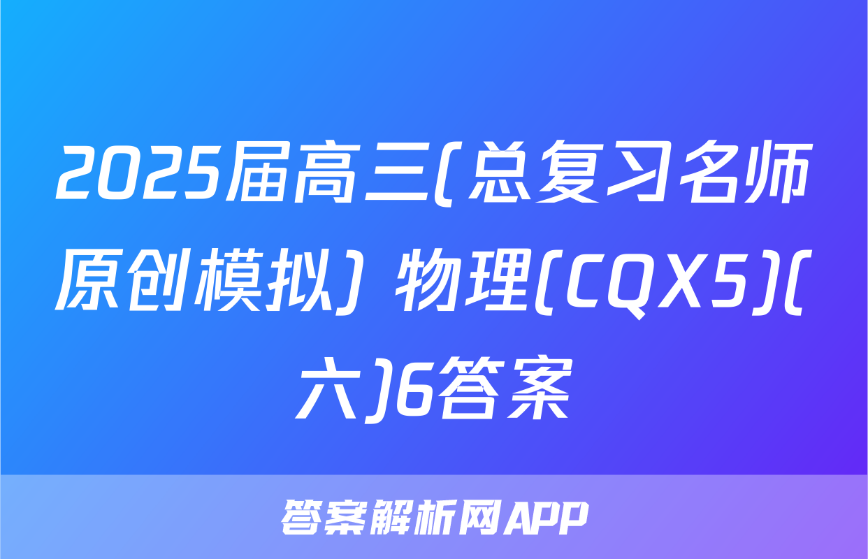 2025届高三(总复习名师原创模拟) 物理(CQX5)(六)6答案