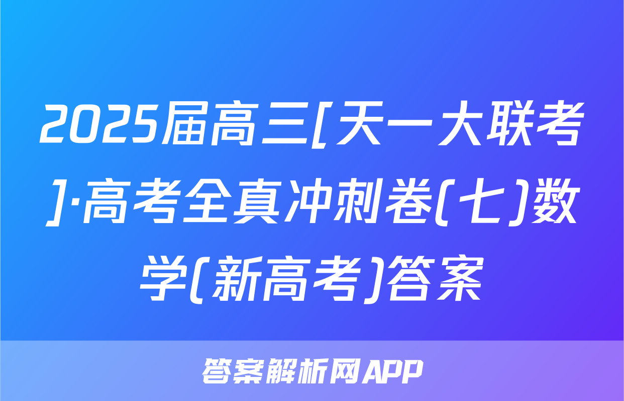 2025届高三[天一大联考]·高考全真冲刺卷(七)数学(新高考)答案