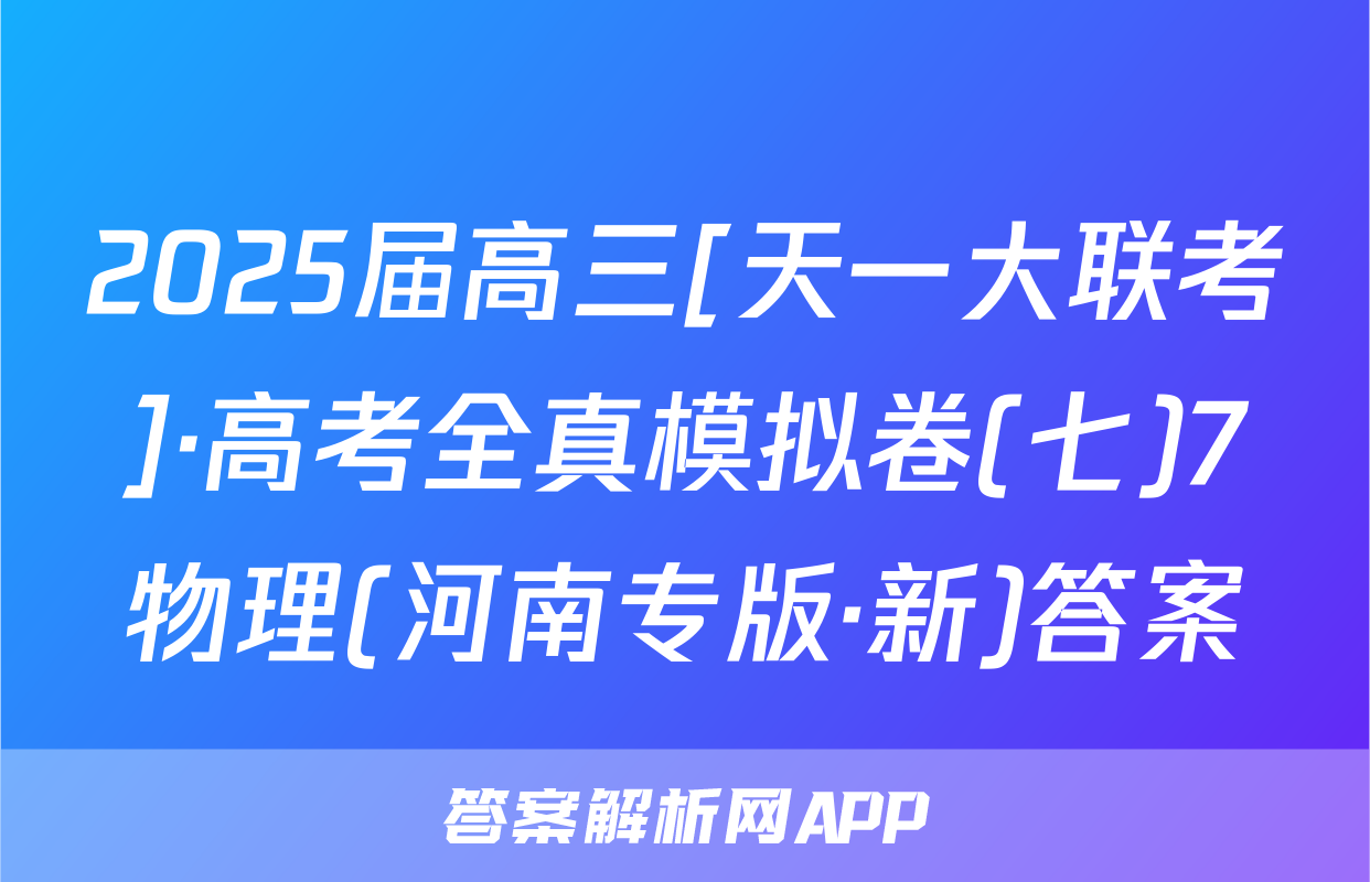 2025届高三[天一大联考]·高考全真模拟卷(七)7物理(河南专版·新)答案