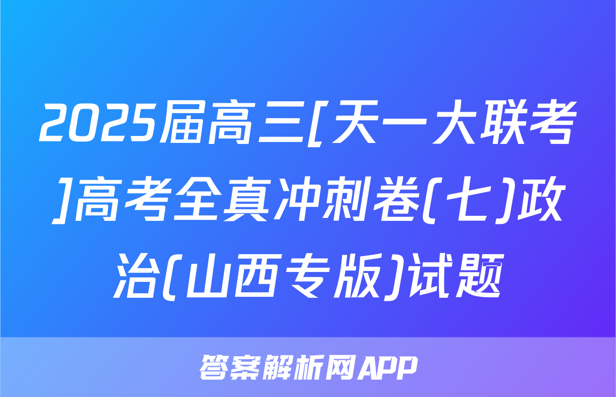 2025届高三[天一大联考]高考全真冲刺卷(七)政治(山西专版)试题