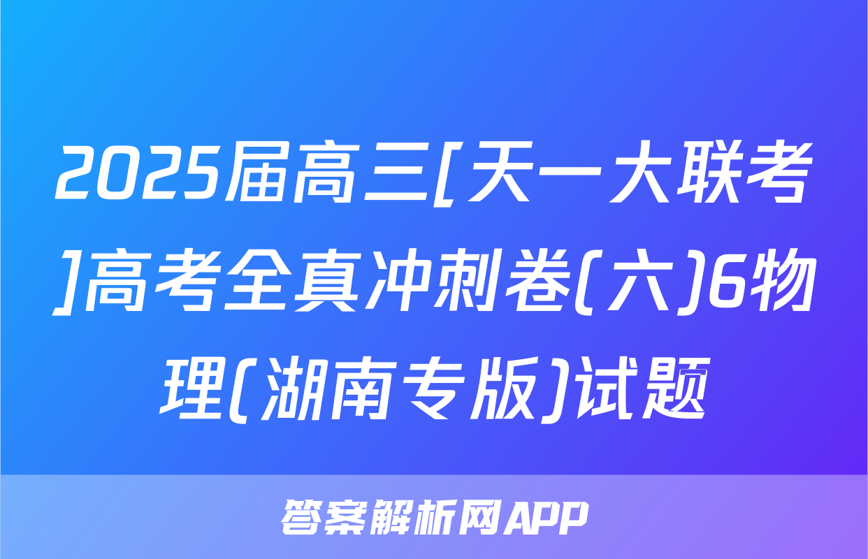 2025届高三[天一大联考]高考全真冲刺卷(六)6物理(湖南专版)试题