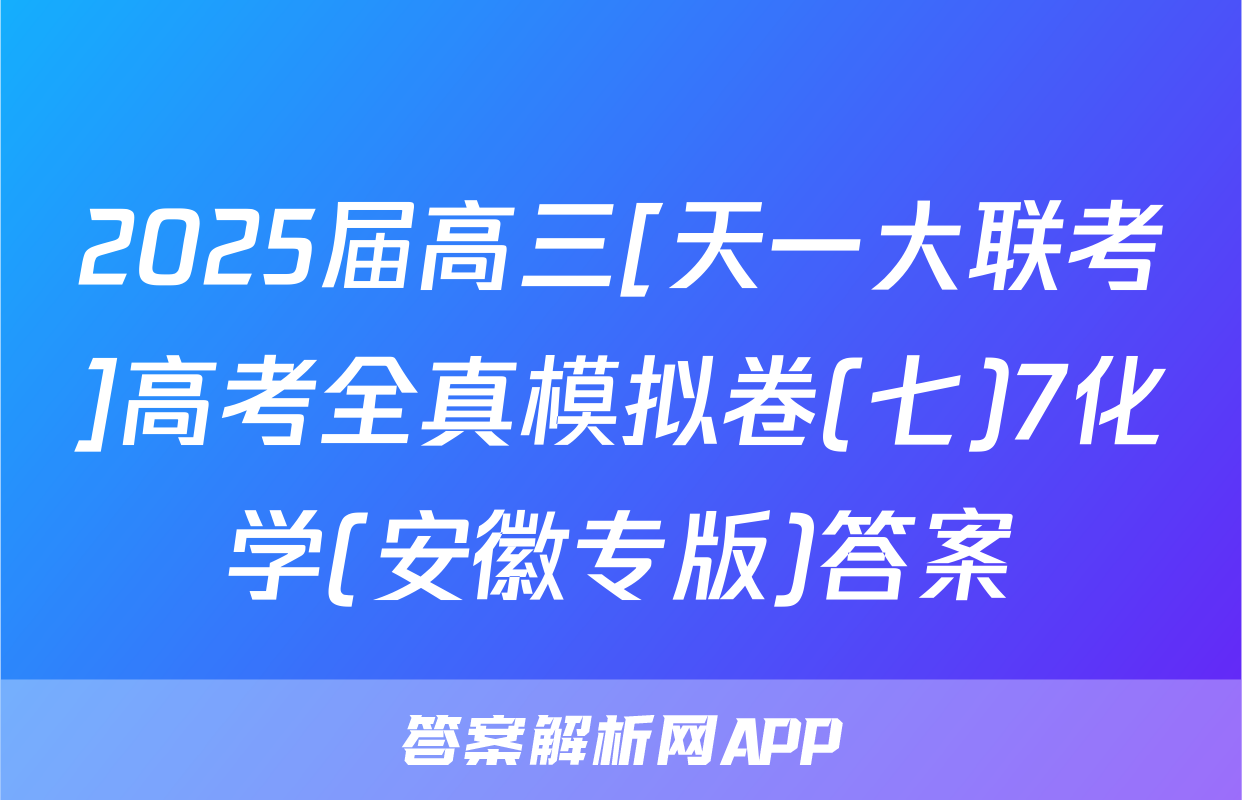 2025届高三[天一大联考]高考全真模拟卷(七)7化学(安徽专版)答案