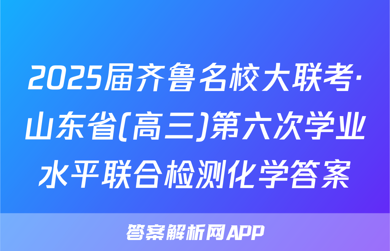 2025届齐鲁名校大联考·山东省(高三)第六次学业水平联合检测化学答案