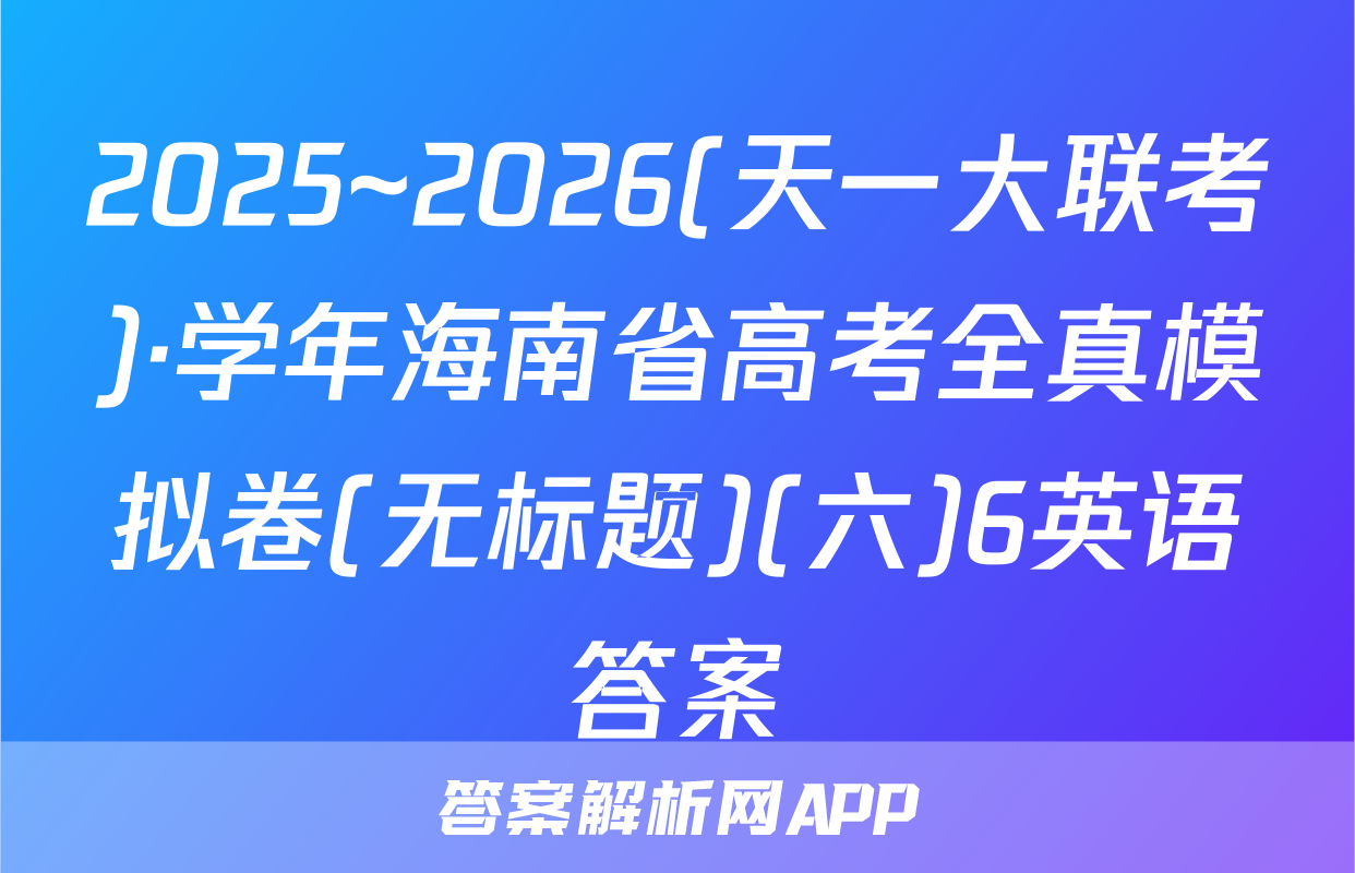 2025~2026(天一大联考)·学年海南省高考全真模拟卷(无标题)(六)6英语答案