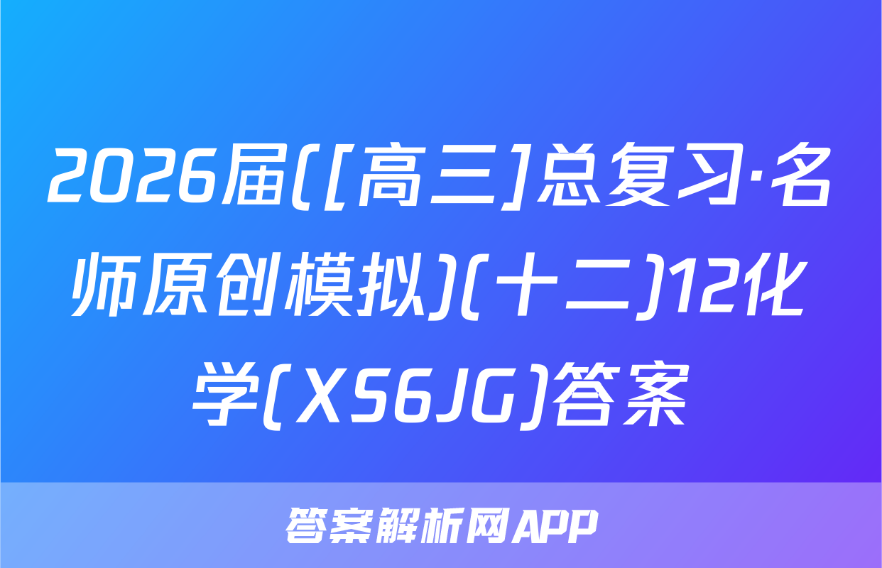 2026届([高三]总复习·名师原创模拟)(十二)12化学(XS6JG)答案