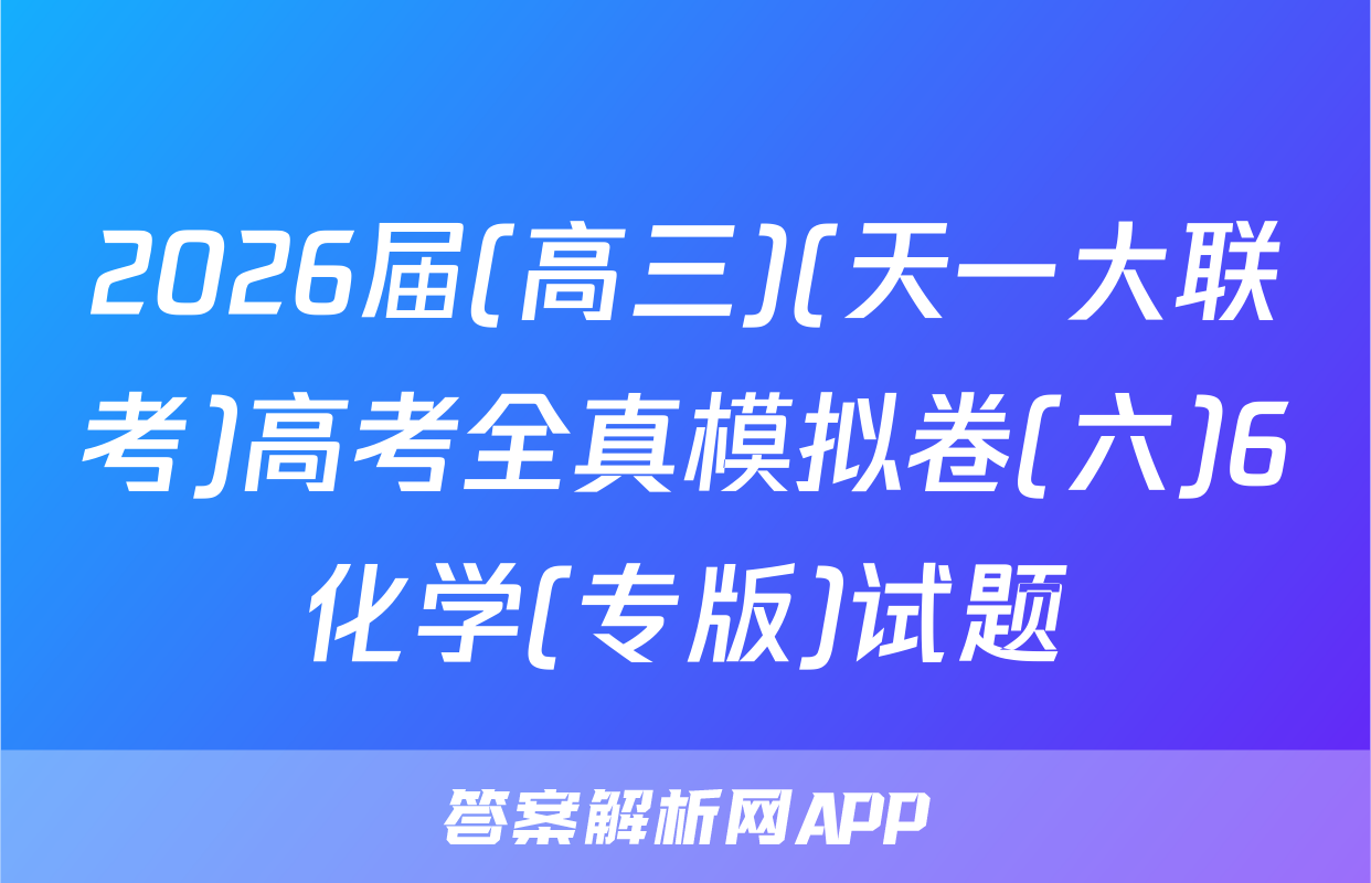 2026届(高三)(天一大联考)高考全真模拟卷(六)6化学(专版)试题