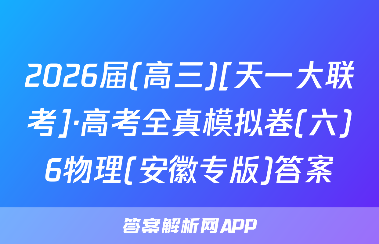 2026届(高三)[天一大联考]·高考全真模拟卷(六)6物理(安徽专版)答案