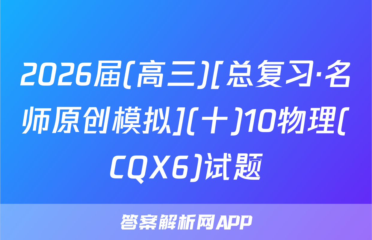 2026届(高三)[总复习·名师原创模拟](十)10物理(CQX6)试题