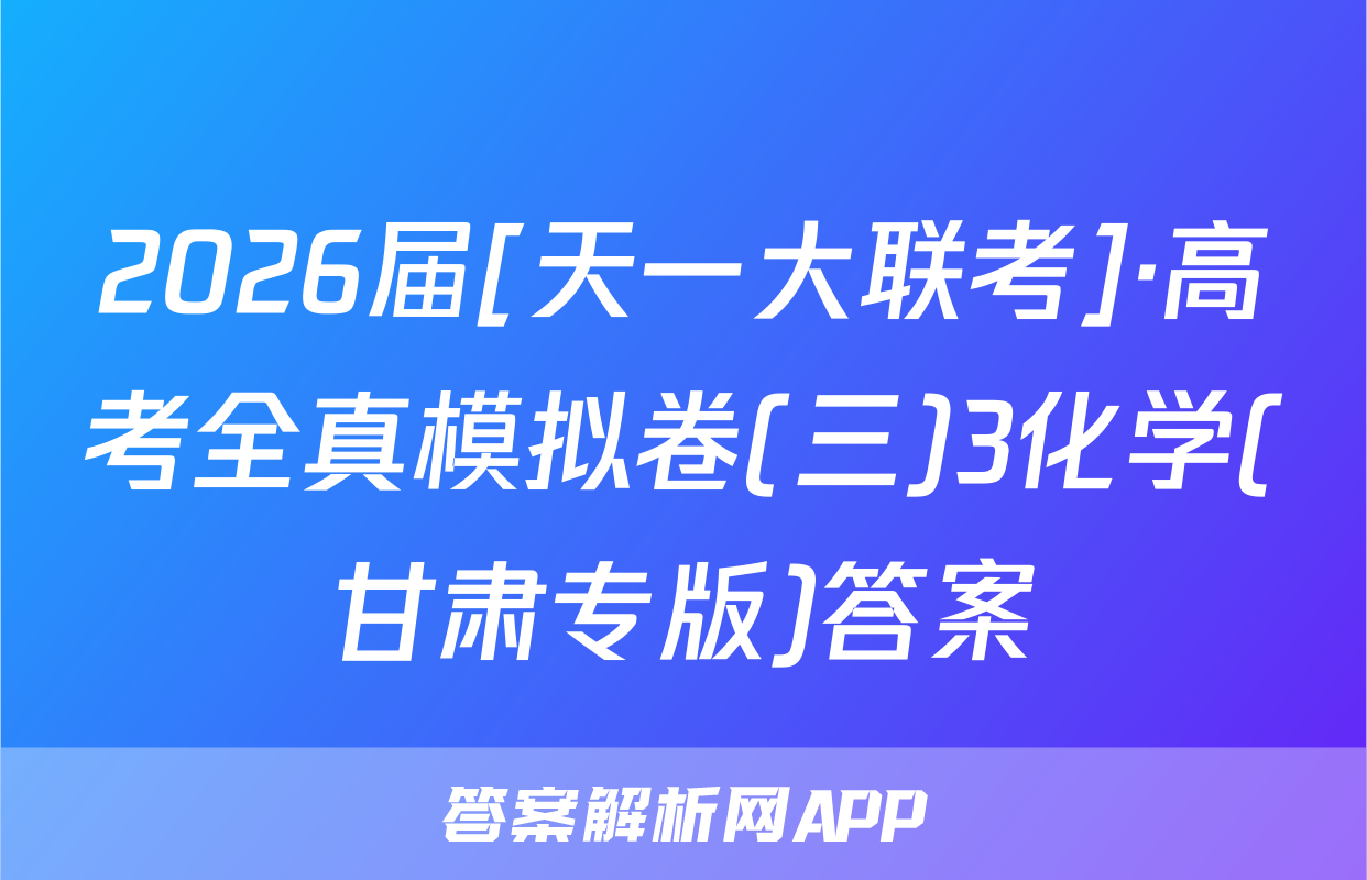 2026届[天一大联考]·高考全真模拟卷(三)3化学(甘肃专版)答案