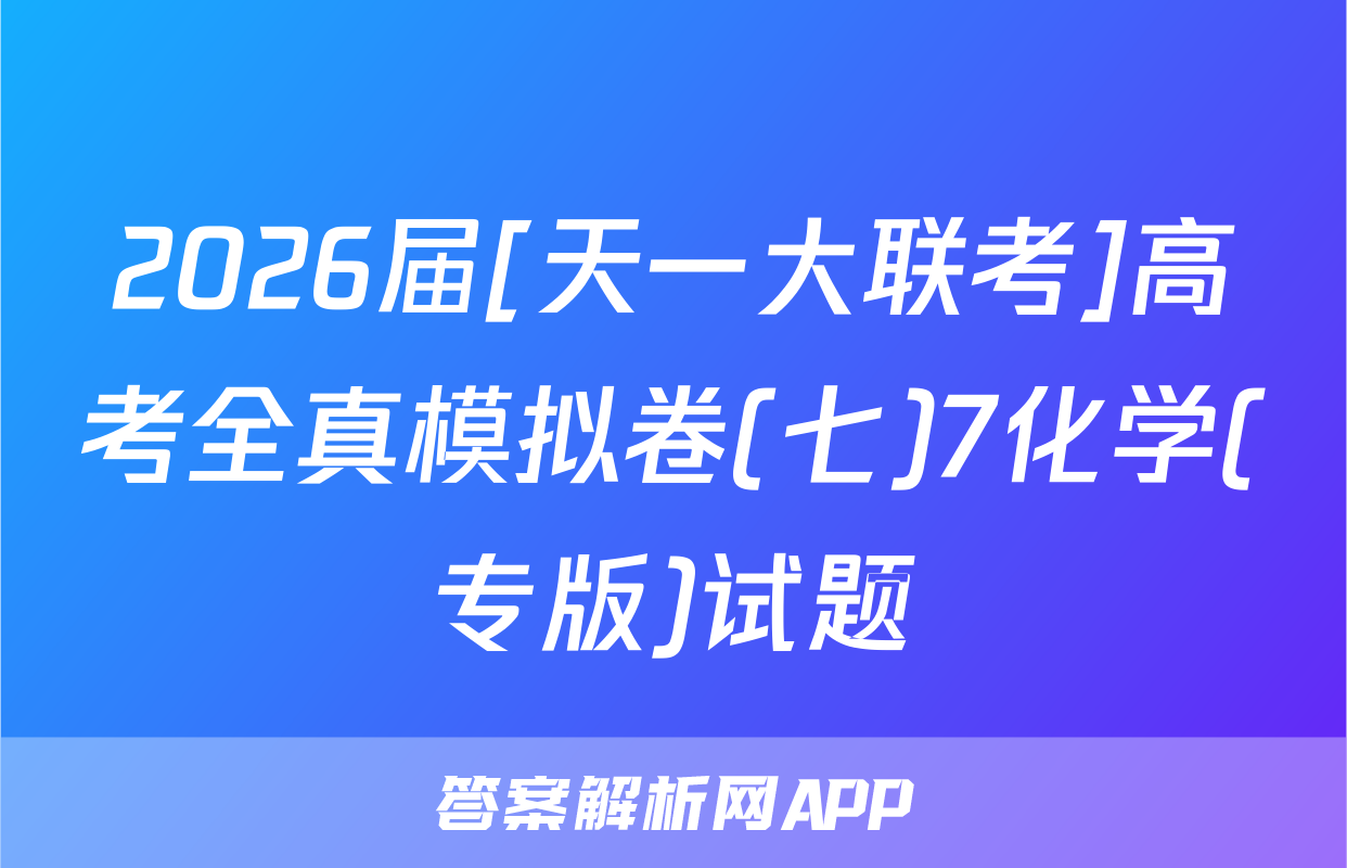 2026届[天一大联考]高考全真模拟卷(七)7化学(专版)试题