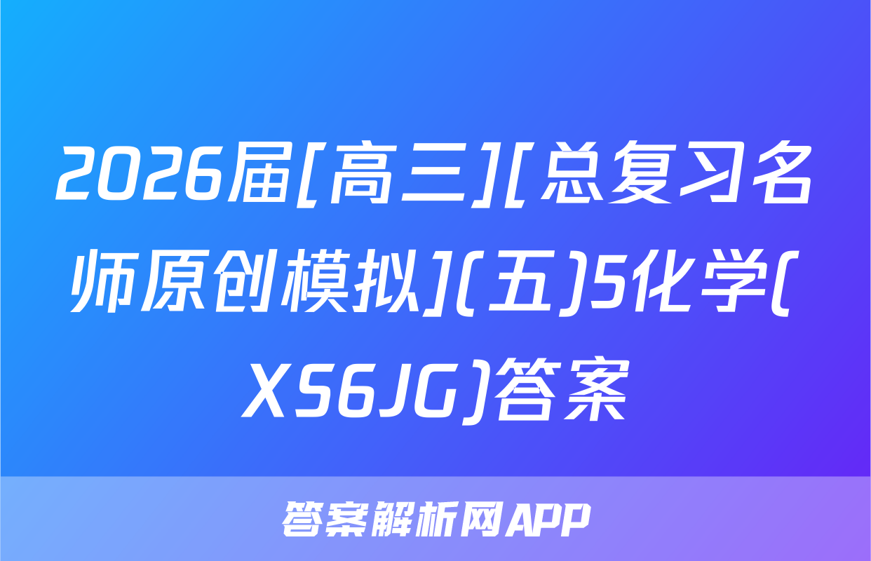 2026届[高三][总复习名师原创模拟](五)5化学(XS6JG)答案