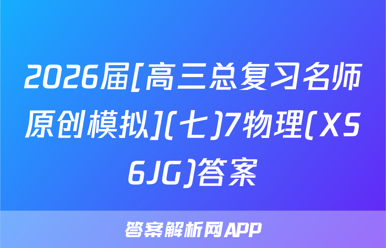 2026届[高三总复习名师原创模拟](七)7物理(XS6JG)答案