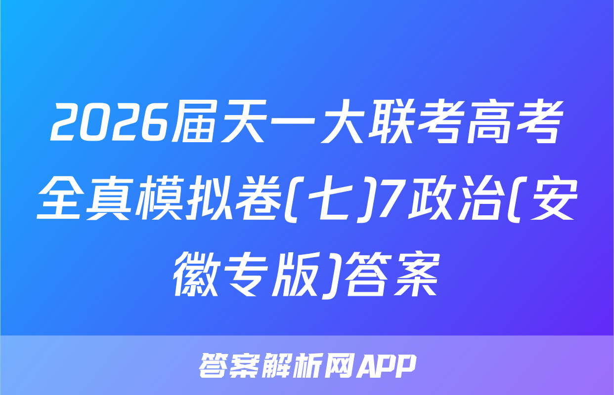 2026届天一大联考高考全真模拟卷(七)7政治(安徽专版)答案