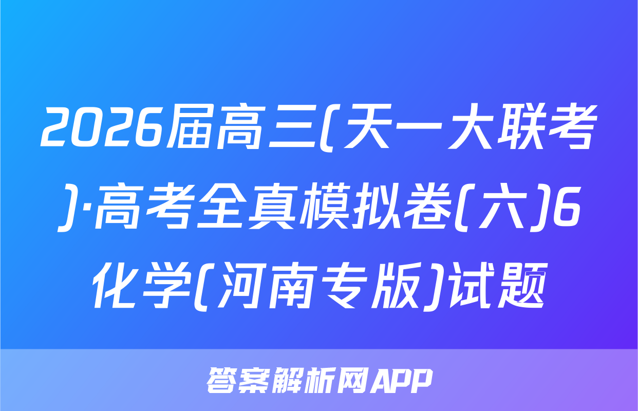 2026届高三(天一大联考)·高考全真模拟卷(六)6化学(河南专版)试题