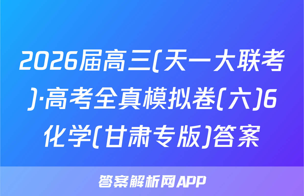 2026届高三(天一大联考)·高考全真模拟卷(六)6化学(甘肃专版)答案