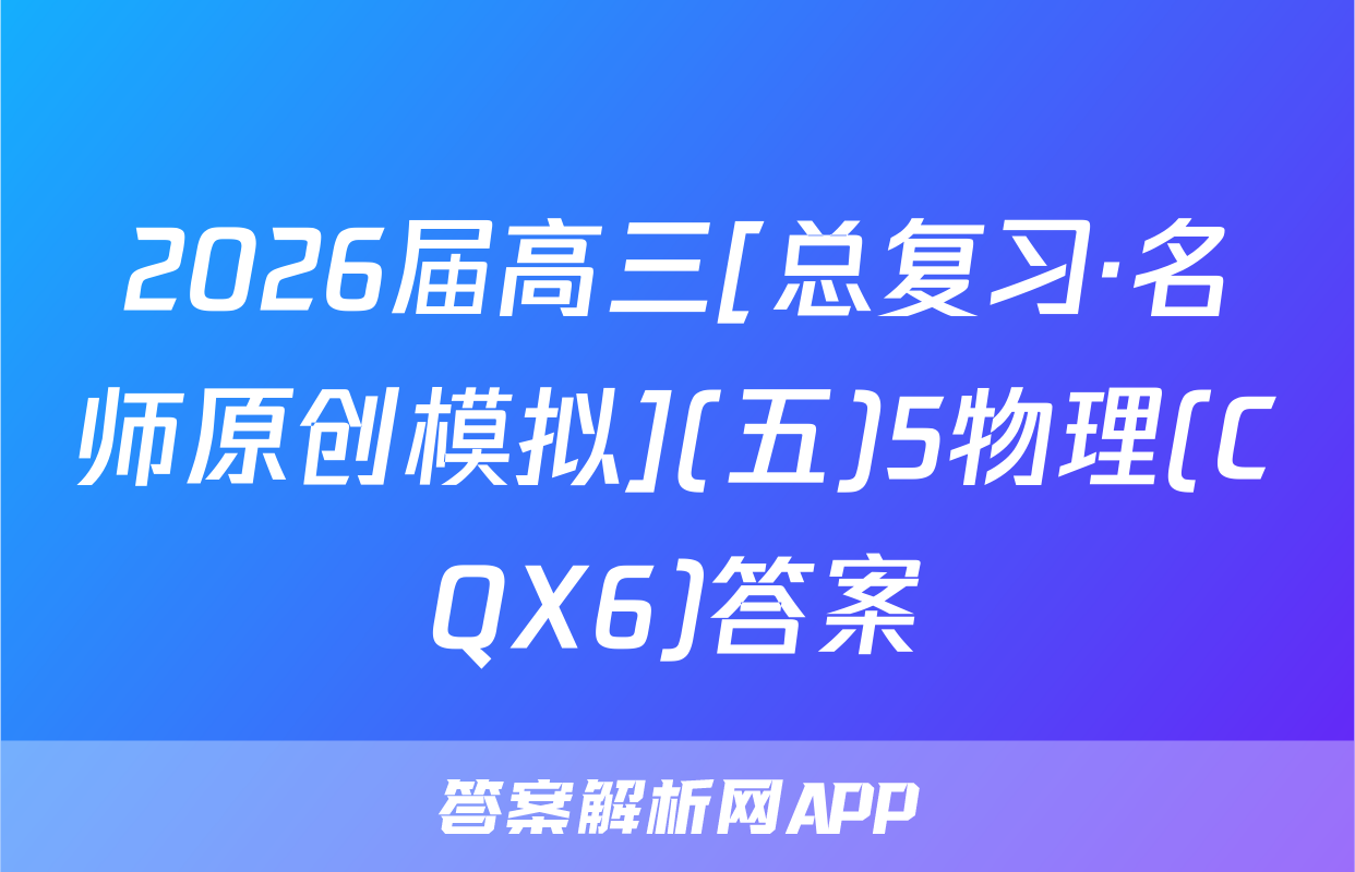 2026届高三[总复习·名师原创模拟](五)5物理(CQX6)答案