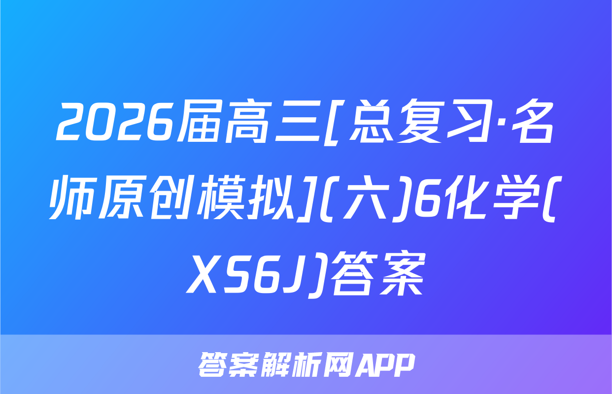 2026届高三[总复习·名师原创模拟](六)6化学(XS6J)答案