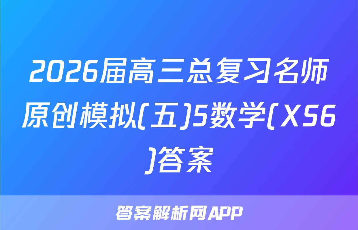 2026届高三总复习名师原创模拟(五)5数学(XS6)答案